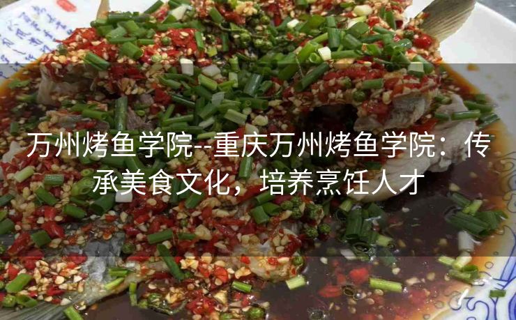 万州烤鱼学院--重庆万州烤鱼学院：传承美食文化，培养烹饪人才